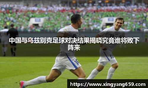 中国与乌兹别克足球对决结果揭晓究竟谁将败下阵来